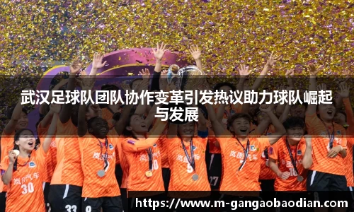 武汉足球队团队协作变革引发热议助力球队崛起与发展