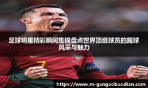 足球明星精彩瞬间集锦盘点世界顶级球员的踢球风采与魅力